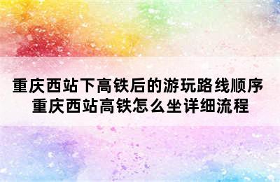 重庆西站下高铁后的游玩路线顺序 重庆西站高铁怎么坐详细流程